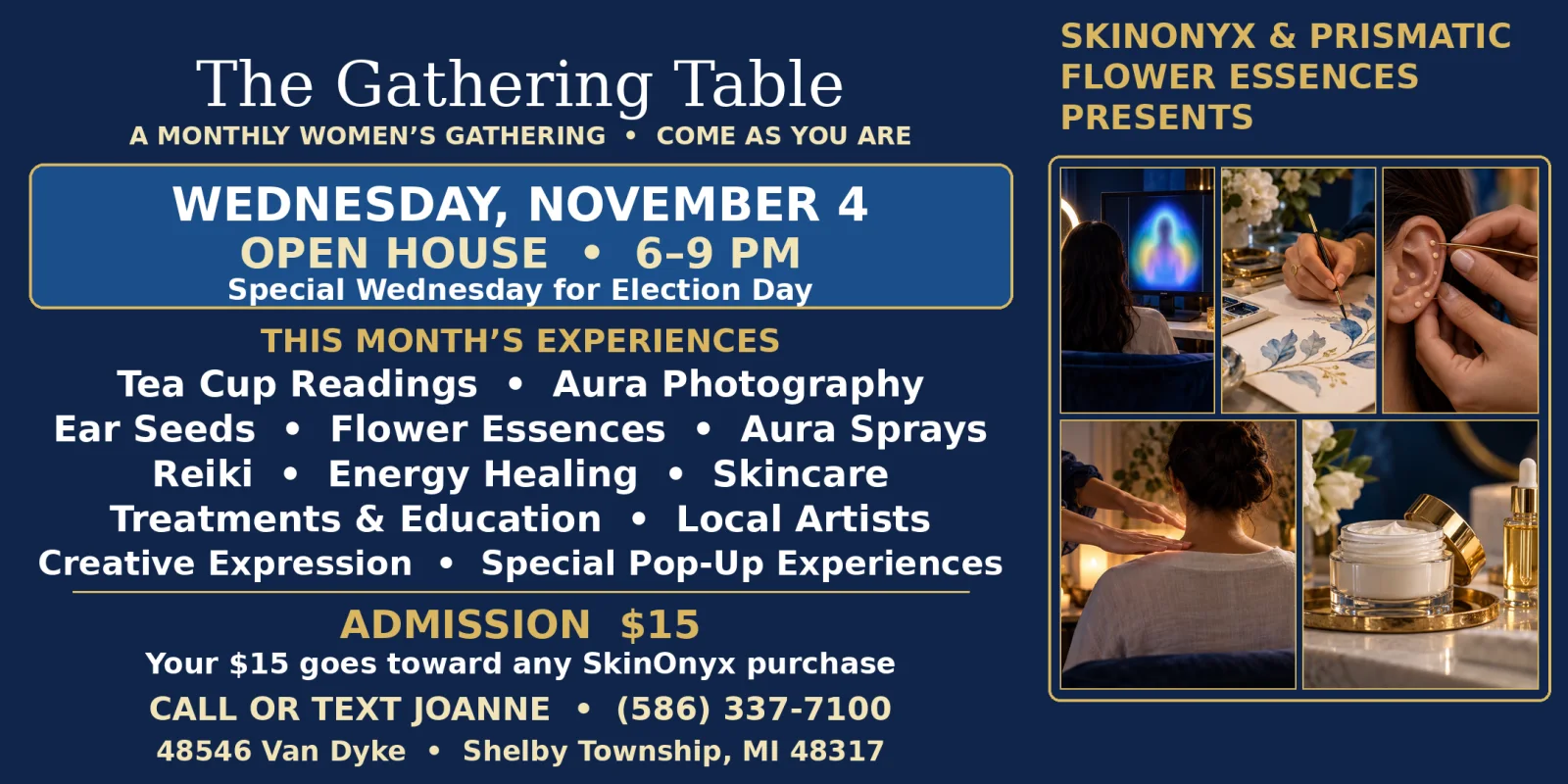 The Gathering Table flyer with photos of an aura portrait, watercolor painting, ear seeds, hands held over a woman's shoulders and a skincare jar. SkinOnyx and Prismatic Flower Essences present a monthly women's gathering: Wednesday, November 4, open house 6 to 9 PM, special Wednesday for Election Day. Tea cup readings, Reiki, flower essences, skincare and more. Admission $15, toward any SkinOnyx purchase. Call or text Joanne, (586) 337-7100. 48546 Van Dyke, Shelby Township, MI 48317.